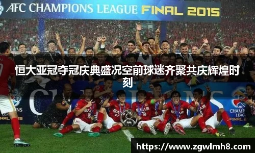 恒大亚冠夺冠庆典盛况空前球迷齐聚共庆辉煌时刻